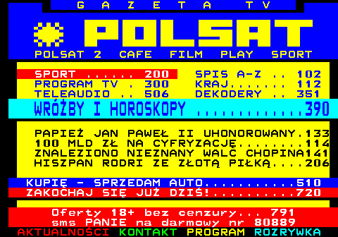 100.1 G A Z E T A T V POLSAT 2 CAFE FILM PLAY SPORT SPORT ...... 200 SPIS A-Z .. 102 PROGRAM TV . 300 KRAJ....... 112 TELEAUDIO .. 506 DEKODERY .. 351 WRӯBY I HOROSKOPY .............390 PAPIE JAN PAWE II UHONOROWANY.133 100 MLD Z NA CYFRYZACJ........114 ZNALEZIONO NIEZNANY WALC CHOPINA141 HISZPAN RODRI ZE ZOT PIK....206 KUPI - SPRZEDAM AUTO...........510 ZAKOCHAJ SI JU DZI!..........720 Oferty 18+ bez cenzury... 791 sms PANIE na darmowy nr 80889