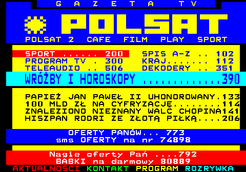 100.2 G A Z E T A T V POLSAT 2 CAFE FILM PLAY SPORT SPORT ...... 200 SPIS A-Z .. 102 PROGRAM TV . 300 KRAJ....... 112 TELEAUDIO .. 506 DEKODERY .. 351 WRӯBY I HOROSKOPY .............390 PAPIE JAN PAWE II UHONOROWANY.133 100 MLD Z NA CYFRYZACJ........114 ZNALEZIONO NIEZNANY WALC CHOPINA141 HISZPAN RODRI ZE ZOT PIK....206 OFERTY PANW... 773 sms OFERTY na nr 74898 Nagie oferty Pa ....792 BABKI na darmowy 80889