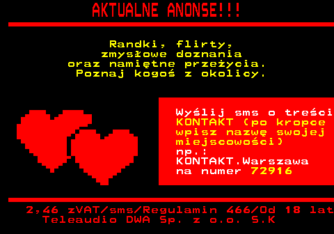 100.4 AKTUALNE ANONSE!!! Randki, flirty, zmysowe doznania oraz namitne przeycia. Poznaj kogo z okolicy. Wylij sms o treci KONTAKT (po kropce wpisz nazw swojej miejscowoci) np.: KONTAKT.Warszawa na numer 72916 2,46 zVAT sms Regulamin 466 Od 18 lat Teleaudio DWA Sp. z o.o. S.K