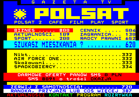 100.7 G A Z E T A T V POLSAT 2 CAFE FILM PLAY SPORT BIZNES ..... 800 CENNIK ..... 504 AKTUALNOCI. 109 ZAGRANICA... 130 SPORT....... 200 RADCY PRAWNI 652 SZUKASZ MIESZKANIA ? .......... 620 Nikt...........................332 AIR FORCE ONE..................332 Skoowani......................333 SPADKOBIERCY...................334 DARMOWE OFERTY PANW SMS 0 PLN SMS 8091 o treci OKAZJA ZERWIJ Z SAMOTNOCI!.......... 720 RANDKA, PRZYJA LUB CO WICEJ 387