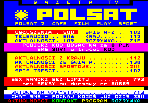 100.8 G A Z E T A T V POLSAT 2 CAFE FILM PLAY SPORT OGOSZENIA . 500 SPIS A-Z .. 102 TELEAUDIO .. 506 KRAJ....... 112 AKTUALNOCI. 109 ROZRYWKA... 715 POBIERZ KOD BOGACTWA za 0 PLN SMS 8091 o treci KOD AKTUALNOCI Z KRAJU............112 AKTUALNOCI ZE WIATA..........130 AKTUALNOCI SPORTOWE...........201 SPIS TRECI....................102 SEX RANDKI BEZ LIMITU ......... 793 sms SEKSY na darmowy nr 80889 GOTOWE NA WSZYSTKO.............. 713 CHAT SMS - POZNAJ KOGO JU DZI 380