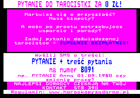 100.9 PYTANIE DO TAROCISTKI ZA 0 Z! Martwisz si o przyszo? Masz kopoty? A moe po prostu potrzebujesz wsparcie i porady? Zadaj pytanie dowiadczonej tarocistce - ZUPENIE BEZPATNIE! Wylij SMS o treci: PYTANIE + tre pytania na numer 8091 np. PYTANIE Anna 01.09.1980 czy zmieni prac? NAJLEPSI DORADCY CZEKAJ NA TWJ KONTAKT STR 390 Regulamin: www.horoskopyzadarmo.pl