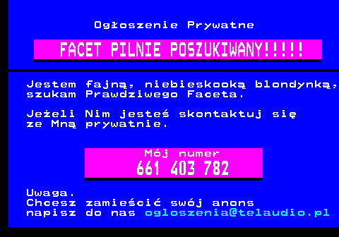 100.10 Ogoszenie Prywatne FACET PILNIE POSZUKIWANY!!!!! Jestem fajn, niebieskook blondynk, szukam Prawdziwego Faceta. Jeeli Nim jeste skontaktuj si ze Mn prywatnie. Mj numer 661 403 782 Uwaga. Chcesz zamieci swj anons napisz do nas ogloszenia@telaudio.pl