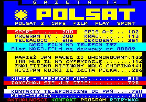 100.11 G A Z E T A T V POLSAT 2 CAFE FILM PLAY SPORT SPORT ...... 200 SPIS A-Z .. 102 PROGRAM TV . 300 KRAJ....... 112 TELEAUDIO .. 506 DEKODERY .. 351 NAGI FILM NA TELEFON 797 Pisz NAGO.FILM na darmowy nr 80889 PAPIE JAN PAWE II UHONOROWANY.133 100 MLD Z NA CYFRYZACJ........114 ZNALEZIONO NIEZNANY WALC CHOPINA141 HISZPAN RODRI ZE ZOT PIK....206 KUPI - SPRZEDAM AUTO...........510 ZAKOCHAJ SI JU DZI!..........720 KONTAKTY TELEFONICZNE DO PA.....750 MOTO-GIEDA......................510