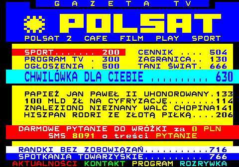 100.12 G A Z E T A T V POLSAT 2 CAFE FILM PLAY SPORT SPORT....... 200 CENNIK .... 504 PROGRAM TV . 300 ZAGRANICA.. 130 OGOSZENIA . 500 TANI WIAT. 666 CHWILWKA DLA CIEBIE .......... 630 PAPIE JAN PAWE II UHONOROWANY.133 100 MLD Z NA CYFRYZACJ........114 ZNALEZIONO NIEZNANY WALC CHOPINA141 HISZPAN RODRI ZE ZOT PIK....206 DARMOWE PYTANIE DO WRӯKI za 0 PLN SMS 8091 o treci PYTANIE RANDKI BEZ ZOBOWIZA...........716 SPOTKANIA TOWARZYSKIE.......... 766