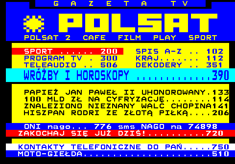 100.13 G A Z E T A T V POLSAT 2 CAFE FILM PLAY SPORT SPORT ...... 200 SPIS A-Z .. 102 PROGRAM TV . 300 KRAJ....... 112 TELEAUDIO .. 506 DEKODERY .. 351 WRӯBY I HOROSKOPY .............390 PAPIE JAN PAWE II UHONOROWANY.133 100 MLD Z NA CYFRYZACJ........114 ZNALEZIONO NIEZNANY WALC CHOPINA141 HISZPAN RODRI ZE ZOT PIK....206 ONI nago... 776 sms NAGO na 74898 ZAKOCHAJ SI JU DZI!..........720 KONTAKTY TELEFONICZNE DO PA.....750 MOTO-GIEDA......................510