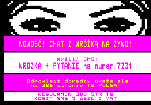 100.14 NOWO! CHAT Z WRӯK NA YWO! Wylij SMS: WROZKA + PYTANIE na numer 7231 Odpowied doradcy ukae si na 386 stronie TG POLSAT REGULAMIN 385 STR TG KOSZT SMS 2,46Z Z VAT