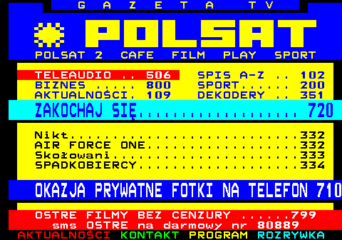 100.15 G A Z E T A T V POLSAT 2 CAFE FILM PLAY SPORT TELEAUDIO .. 506 SPIS A-Z .. 102 BIZNES ..... 800 SPORT...... 200 AKTUALNOCI. 109 DEKODERY .. 351 ZAKOCHAJ SI................... 720 Nikt...........................332 AIR FORCE ONE..................332 Skoowani......................333 SPADKOBIERCY...................334 OKAZJA PRYWATNE FOTKI NA TELEFON 710 OSTRE FILMY BEZ CENZURY ......799 sms OSTRE na darmowy nr 80889