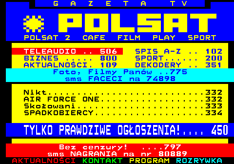 100.16 G A Z E T A T V POLSAT 2 CAFE FILM PLAY SPORT TELEAUDIO .. 506 SPIS A-Z .. 102 BIZNES ..... 800 SPORT...... 200 AKTUALNOCI. 109 DEKODERY .. 351 Foto, Filmy Panw ..775 sms FACECI na 74898 Nikt...........................332 AIR FORCE ONE..................332 Skoowani......................333 SPADKOBIERCY...................334 TYLKO PRAWDZIWE OGOSZENIA!.... 450 Bez cenzury! ....797 sms NAGRANIA na nr 80889