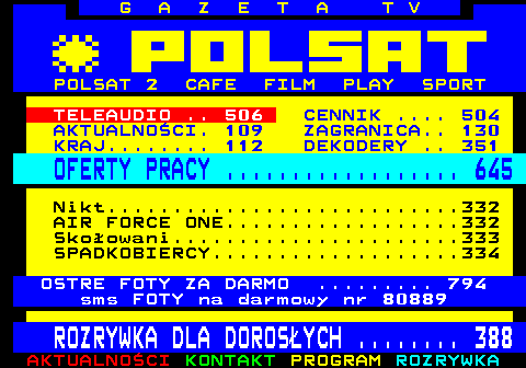 100.17 G A Z E T A T V POLSAT 2 CAFE FILM PLAY SPORT TELEAUDIO .. 506 CENNIK .... 504 AKTUALNOCI. 109 ZAGRANICA.. 130 KRAJ........ 112 DEKODERY .. 351 OFERTY PRACY .................. 645 Nikt...........................332 AIR FORCE ONE..................332 Skoowani......................333 SPADKOBIERCY...................334 OSTRE FOTY ZA DARMO ......... 794 sms FOTY na darmowy nr 80889 ROZRYWKA DLA DOROSYCH ........ 388