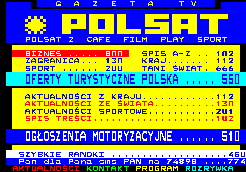 100.18 G A Z E T A T V POLSAT 2 CAFE FILM PLAY SPORT BIZNES ..... 800 SPIS A-Z .. 102 ZAGRANICA... 130 KRAJ....... 112 SPORT ...... 200 TANI WIAT. 666 OFERTY TURYSTYCZNE POLSKA ..... 550 AKTUALNOCI Z KRAJU............112 AKTUALNOCI ZE WIATA..........130 AKTUALNOCI SPORTOWE...........201 SPIS TRECI....................102 OGOSZENIA MOTORYZACYJNE ...... 510 SZYBKIE RANDKI ...................450 Pan dla Pana sms PAN na 74898 ....774