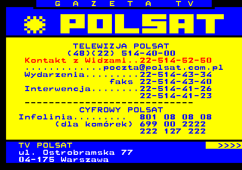 101.1 G A Z E T A T V TELEWIZJA POLSAT (48)(22) 514-40-00 Kontakt z Widzami..22-514-52-50 .............poczta@polsat.com.pl Wydarzenia.........22-514-43-34 faks 22-514-43-40 Interwencja........22-514-41-26 22-514-41-23 ---------------------------- CYFROWY POLSAT Infolinia......... 801 08 08 08 (dla komrek) 699 00 2222 222 127 222 TV POLSAT     ul. Ostrobramska 77 04-175 Warszawa