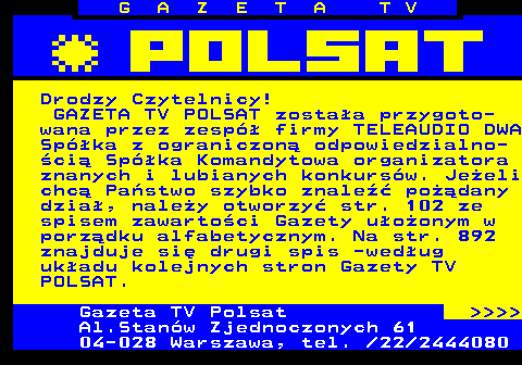 101.2 G A Z E T A T V Drodzy Czytelnicy! GAZETA TV POLSAT zostaa przygoto- wana przez zesp firmy TELEAUDIO DWA Spka z ograniczon odpowiedzialno- ci Spka Komandytowa organizatora znanych i lubianych konkursw. Jeeli chc Pastwo szybko znale podany dzia, naley otworzy str. 102 ze spisem zawartoci Gazety uoonym w porzdku alfabetycznym. Na str. 892 znajduje si drugi spis -wedug ukadu kolejnych stron Gazety TV POLSAT. Gazeta TV Polsat     Al.Stanw Zjednoczonych 61 04-028 Warszawa, tel.  22 2444080