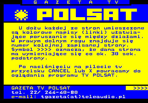 101.3 G A Z E T A T V U dou kadej ze stron umieszczone s kolorowe napisy (linki) uatwia- jce poruszanie si midzy dziaami. W prawym dolnym rogu znajduje si numer kolejnej zapisanej strony. Symbol      oznacza, e dana strona ma wymieniajce si co ok. 30 sek. podstrony. Po naciniciu na pilocie tv przycisku CANCEL lub X powracamy do ogldania programu TV POLSAT. GAZETA TV POLSAT     tel. 22  244-40-80 e-mail: tgazeta(at)teleaudio.pl