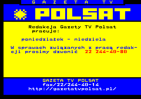 101.5 G A Z E T A T V Redakcja Gazety TV Polsat pracuje: poniedziaek - niedziela W sprawach zwizanych z prac redak- cji prosimy dzwoni 22 244-40-80 GAZETA TV POLSAT fax 22 244-40-14 http:  gazetatvpolsat.pl 