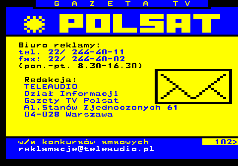 101.6 G A Z E T A T V Biuro reklamy: tel. 22  244-40-11 fax: 22  244-40-02 (pon.-pt. 8.30-16.30) Redakcja: TELEAUDIO Dzia Informacji Gazety TV Polsat Al.Stanw Zjednoczonych 61 04-028 Warszawa w s konkursw smsowych 102 reklamacje@teleaudio.pl