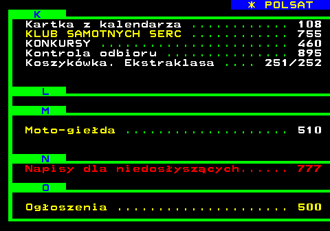 102.3 * POLSAT K Kartka z kalendarza ............ 108 KLUB SAMOTNYCH SERC ............ 755 KONKURSY ....................... 460 Kontrola odbioru ............... 895 Koszykwka. Ekstraklasa .... 251 252 L M Moto-gieda .................... 510 N Napisy dla niedosyszcych...... 777 O Ogoszenia ..................... 500