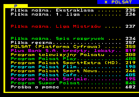 102.4 * POLSAT P Pika nona. Ekstraklasa ....... 235 Pika nona. 1. liga ........... 236 Pika nona. Liga Mistrzw ..... 237 Pika nona. Spis rozgrywek .... 234 Pika rczna.................... 257 POLSAT (Platforma Cyfrowa) ..... 350 Plus Bank S.A. kredyty, lokaty.. 819 Program telewizyjny Polsatu .... 300 Program Polsat Play............. 400 Program Polsat Sport+Extra (HD). 219 Program Polsat Film............. 190 Program Polsat Sport News....... 246 Program Polsat Cafe............. 405 Program Polsat Seriale.......... 195 Program Super Polsat............ 845 Proba o pomoc ................. 682