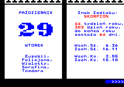 108.1 PADZIERNIK Znak Zodiaku: SKORPION 44 tydzie roku, 303 dzie roku, do koca roku zostao 64 dni. WTOREK Wsch.S. 6.26 Zach.S. 16.11 Euzebii, Wsch.Ks. 2.55 Felicjana, Zach.Ks. 15.10 Wioletty, Serafina, Teodora     