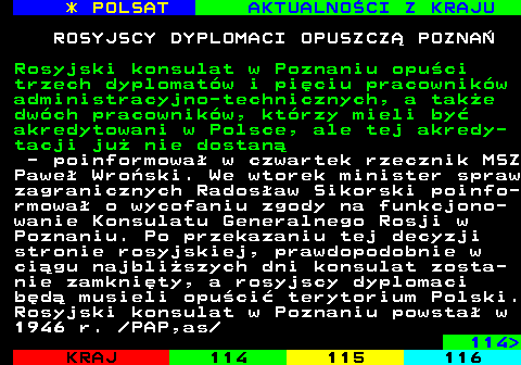 113.1 * POLSAT AKTUALNOCI Z KRAJU ROSYJSCY DYPLOMACI OPUSZCZ POZNA Rosyjski konsulat w Poznaniu opuci trzech dyplomatw i piciu pracownikw administracyjno-technicznych, a take dwch pracownikw, ktrzy mieli by akredytowani w Polsce, ale tej akredy- tacji ju nie dostan - poinformowa w czwartek rzecznik MSZ Pawe Wroski. We wtorek minister spraw zagranicznych Radosaw Sikorski poinfo- rmowa o wycofaniu zgody na funkcjono- wanie Konsulatu Generalnego Rosji w Poznaniu. Po przekazaniu tej decyzji stronie rosyjskiej, prawdopodobnie w cigu najbliszych dni konsulat zosta- nie zamknity, a rosyjscy dyplomaci bd musieli opuci terytorium Polski. Rosyjski konsulat w Poznaniu powsta w 1946 r.  PAP,as 114 