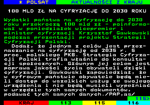 114.1 * POLSAT AKTUALNOCI Z KRAJU 100 MLD Z NA CYFRYZACJ DO 2030 ROKU Wydatki pastwa na cyfryzacj do 2030 roku przekrocz 100 mld z - poinformo- wa w poniedziaek wicepremier i minister cyfryzacji Krzysztof Gawkowski podczas prezentacji projektu Strategii Cyfryzacji Polski. Doda, e jednym z celw jest przez- naczanie na cyfryzacj od 2035 r. 5 proc. polskiego PKB. Strategia Cyfryza- cji Polski trafia wanie do konsulta- cji spoecznych. Gwnym jej celem jest poprawa jakoci ycia obywateli dziki cyfryzacji. Gawkowski zapowiedzia, e w cyfrowym pastwie obywatele bd mie- li dostp do wszelkich usug ze swojego urzdzenia i nie bd musieli wypenia w urzdzie tych samych dokumentw, podawa tych samych danych. PAP,as 115 