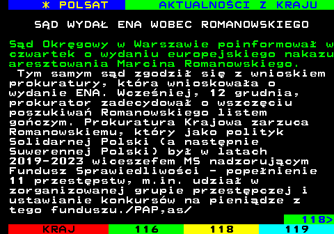 117.1 * POLSAT AKTUALNOCI Z KRAJU SD WYDA ENA WOBEC ROMANOWSKIEGO Sd Okrgowy w Warszawie poinformowa w czwartek o wydaniu europejskiego nakazu aresztowania Marcina Romanowskiego. Tym samym sd zgodzi si z wnioskiem prokuratury, ktra wnioskowaa o wydanie ENA. Wczeniej, 12 grudnia, prokurator zadecydowa o wszczciu poszukiwa Romanowskiego listem goczym. Prokuratura Krajowa zarzuca Romanowskiemu, ktry jako polityk Solidarnej Polski (a nastpnie Suwerennej Polski) by w latach 2019-2023 wiceszefem MS nadzorujcym Fundusz Sprawiedliwoci - popenienie 11 przestpstw, m.in. udzia w zorganizowanej grupie przestpczej i ustawianie konkursw na pienidze z tego funduszu. PAP,as 118 