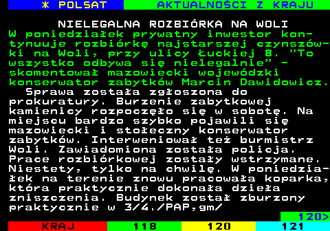 119.1 * POLSAT AKTUALNOCI Z KRAJU NIELEGALNA ROZBIRKA NA WOLI W poniedziaek prywatny inwestor kon- tynuuje rozbirk najstarszej czynszw- ki na Woli, przy ulicy uckiej 8.  To wszystko odbywa si nielegalnie  - skomentowa mazowiecki wojewdzki konserwator zabytkw Marcin Dawidowicz. Sprawa zostaa zgoszona do prokuratury. Burzenie zabytkowej kamienicy rozpoczo si w sobot. Na miejscu bardzo szybko pojawili si mazowiecki i stoeczny konserwator zabytkw. Interweniowa te burmistrz Woli. Zawiadomiona zostaa policja. Prace rozbirkowej zostay wstrzymane. Niestety, tylko na chwil. W poniedzia- ek na terenie znowu pracowaa koparka, ktra praktycznie dokonaa dziea zniszczenia. Budynek zosta zburzony praktycznie w 3 4. PAP,gm 120 