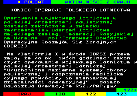 121.1 * POLSAT AKTUALNOCI Z KRAJU KONIEC OPERACJI POLSKIEGO LOTNICTWA Operowanie wojskowego lotnictwa w polskiej przestrzeni powietrznej zostao zakoczone w zwizku zaprzestaniem uderze lotnictwa dalekiego zasigu Federacji Rosyjskiej na Ukrain - poinformowao Dowdztwo Operacyjne Rodzajw Si Zbrojnych (DORSZ). Na platformie X w rod DORSZ przeka- zao, e po ok. dwch godzinach zako- czyo operowanie wojskowego lotnictwa w polskiej przestrzeni lotniczej.  Uruchomione naziemne systemy obrony powietrznej i rozpoznania radioloka- cyjnego powrciy do standardowej dziaalnoci operacyjnej  - dodao Dowdztwo Operacyjne RSZ. PAP,gm 122 