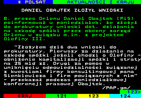 122.1 * POLSAT AKTUALNOCI Z KRAJU DANIEL OBAJTEK ZOY WNIOSKI B. prezes Orlenu Daniel Obajtek (PiS) poinformowa w poniedziaek, e zoy do prokuratury wnioski dot. dziaania na szkod spki przez obecny zarzd Orlenu w zwizku m.in. z projektem Olefiny III.  Zoyem dzi dwa wnioski do prokuratury. Pierwszy za dziaanie na szkod spki jeeli chodzi o Olefiny - obnienie kapitalizacji spki i straty na 25 mld z. Drugi za pomoc w unikniciu odpowiedzialnoci zwizanej z kwestiami firmy konsultingowej pana Sienkiewicza i firm powizanych z nim - przekaza podczas poniedziakowej konferencji prasowej Obajtek.  PAP,gm 123 