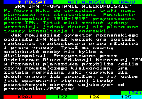 123.1 * POLSAT AKTUALNOCI Z KRAJU GRA IPN  POWSTANIE WIELKOPOLSKIE Po Nowym Roku do sprzeday trafi nowa planszowa gra strategiczna Powstanie Wielkopolskie 1918-1919  przygotowana przez IPN. Tytu mia zosta wydany wczeniej, jednak duej ni planowano trway konsultacje i poprawki. Jak powiedzia dyrektor poznaskiego oddziau IPN Rafa Reczek gra zostaa rzetelnie przetestowana przez modzie i przez graczy. Tytu ma szans zaciekawi osoby nie tylko z Wielkopolski. Przygotowana przez Oddziaowe Biuro Edukacji Narodowej IPN w Poznaniu planszwka przyblia realia czynu powstaczego Wielkopolan. Gra zostaa pomylana jako rozrywka dla dwch graczy lub zespow, a jej celem jest opanowanie wikszej liczby powstaczych okrgw wojskowych od przeciwnika. PAP,gm 124 