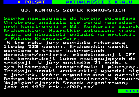 124.1 * POLSAT AKTUALNOCI Z KRAJU 83. KONKURS SZOPEK KRAKOWSKICH Szopka nawizujca do korony Bolesawa Chrobrego znalaza si wrd nagradza- nych konstrukcji w 83. Konkursie Szopek Krakowskich. Wszystkie zgoszone prace mona od niedzieli oglda na wystawie w Paacu Krzysztofory. W tym roku jury oceniao rekordow liczb 238 szopek. Krakowskie szopki oceniono w trzech kategoriach: dorosych seniorw, modzieowej i OFF dla konstrukcji luno nawizujcych do tradycji. W jury zasiado 21 osb, w tym historycy, etnografowie i plastycy. Tradycja szopki krakowskiej wywodzi si z jaseek, ktre organizowano w okresie Boego Narodzenia w kocioach. Konkurs Najpikniejszych Szopek organizowany jest od 1937 roku. PAP,as     