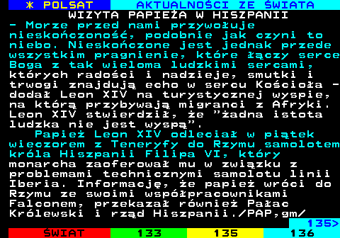 134.2 * POLSAT AKTUALNO�CI ZE �WIATA WIZYTA PAPIE�A W HISZPANII - Morze przed nami przywo�uje niesko�czono��, podobnie jak czyni to niebo. Niesko�czone jest jednak przede wszystkim pragnienie, kt�re ��czy serce Boga z tak wieloma ludzkimi sercami, kt�rych rado�ci i nadzieje, smutki i trwogi znajduj� echo w sercu Ko�cio�a - doda� Leon XIV na turystycznej wyspie, na kt�r� przybywaj� migranci z Afryki. Leon XIV stwierdzi�, �e  �adna istota ludzka nie jest wysp� . Papie� Leon XIV odlecia� w pi�tek wieczorem z Teneryfy do Rzymu samolotem kr�la Hiszpanii Filipa VI, kt�ry monarcha zaoferowa� mu w zwi�zku z problemami technicznymi samolotu linii Iberia. Informacj�, �e papie� wr�ci do Rzymu ze swoimi wsp�pracownikami Falconem, przekaza� r�wnie� Pa�ac Kr�lewski i rz�d Hiszpanii. PAP,gm 135 