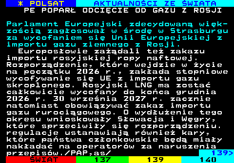 138.1 * POLSAT AKTUALNO�CI ZE �WIATA PE POPAR� ODCI�CIE OD GAZU Z ROSJI Parlament Europejski zdecydowan� wi�k- zo�ci� zag�osowa� w �rod� w Strasburgu za wycofaniem si� Unii Europejskiej z importu gazu ziemnego z Rosji. Europos�owie za��dali te� zakazu importu rosyjskiej ropy naftowej. Rozporz�dzenie, kt�re wejdzie w �ycie na pocz�tku 2026 r., zak�ada stopniowe wycofywanie si� UE z importu gazu skroplonego. Rosyjski LNG ma zosta� ca�kowicie wycofany do ko�ca grudnia 2026 r. 30 wrze�nia 2027 r. zacznie natomiast obowi�zywa� zakaz importu gazu ruroci�gowego. O wyd�u�enie tego okresu wnioskowa�y S�owacja i W�gry, kt�re sprzeciwi�y si� rozporz�dzeniu. regulacje ustanawiaj� r�wnie� kary, kt�re pa�stwa cz�onkowskie b�d� mia�y nak�ada� na operator�w za naruszenia przepis�w. PAP,as  139 
