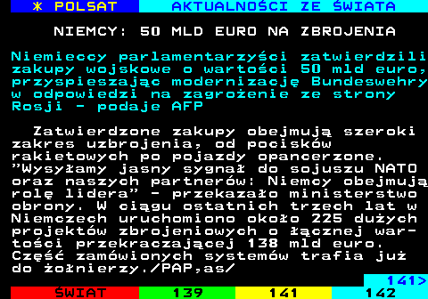 140.1 * POLSAT AKTUALNO�CI ZE �WIATA NIEMCY: 50 MLD EURO NA ZBROJENIA Niemieccy parlamentarzy�ci zatwierdzili zakupy wojskowe o warto�ci 50 mld euro, przyspieszaj�c modernizacj� Bundeswehry w odpowiedzi na zagro�enie ze strony Rosji - podaje AFP Zatwierdzone zakupy obejmuj� szeroki zakres uzbrojenia, od pocisk�w rakietowych po pojazdy opancerzone.  Wysy�amy jasny sygna� do sojuszu NATO oraz naszych partner�w: Niemcy obejmuj� rol� lidera  - przekaza�o ministerstwo obrony. W ci�gu ostatnich trzech lat w Niemczech uruchomiono oko�o 225 du�ych projekt�w zbrojeniowych o ��cznej war- to�ci przekraczaj�cej 138 mld euro. Cz�� zam�wionych system�w trafia ju� do �o�nierzy. PAP,as 141 