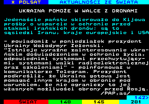 141.1 * POLSAT AKTUALNO�CI ZE �WIATA UKRAINA POMO�E W WALCE Z DRONAMI Jedena�cie pa�stw skierowa�o do Kijowa pro�by o wsparcie w ochronie przed atakami ira�skich dron�w; s� to s�siedzi Iranu, kraje europejskie i USA - powiadomi� w poniedzia�ek prezydent Ukrainy Wo�odymyr Ze�enski.  Istnieje wyra�ne zainteresowanie ukra- �skim do�wiadczeniem w ochronie �ycia, odpowiednimi systemami przechwytuj�cy- mi, systemami walki radioelektronicznej oraz szkoleniami  - poinformowa� w komunikatorze Telegram. Prezydent podkre�li�, �e Ukraina gotowa jest pomaga� innym krajom w obronie pod warunkiem, �e nie ograniczy to jej w�asnych mo�liwo�ci obrony przed Rosj�.  PAP,as 142 