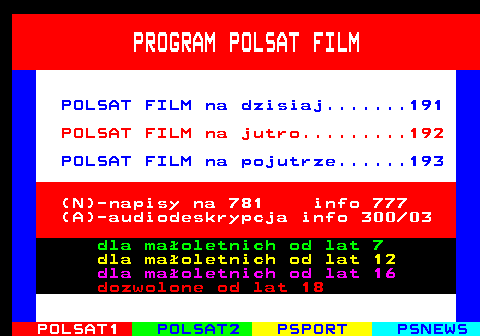 190.1 PROGRAM POLSAT FILM POLSAT FILM na dzisiaj.......191 POLSAT FILM na jutro.........192 POLSAT FILM na pojutrze......193 (N)-napisy na 781 info 777 (A)-audiodeskrypcja info 300 03 dla maoletnich od lat 7 dla maoletnich od lat 12 dla maoletnich od lat 16 dozwolone od lat 18