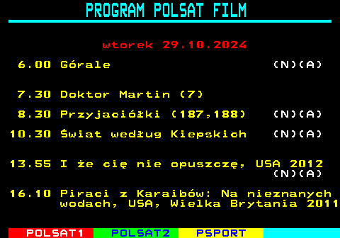 191.1 PROGRAM POLSAT FILM wtorek 29.10.2024 6.00 Grale (N)(A) 7.30 Doktor Martin (7) 8.30 Przyjaciki (187,188) (N)(A) 10.30 wiat wedug Kiepskich (N)(A) 13.55 I e ci nie opuszcz, USA 2012 (N)(A) 16.10 Piraci z Karaibw: Na nieznanych wodach, USA, Wielka Brytania 2011