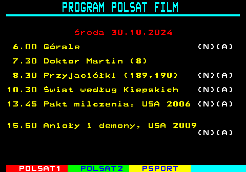 192.1 PROGRAM POLSAT FILM roda 30.10.2024 6.00 Grale (N)(A) 7.30 Doktor Martin (8) 8.30 Przyjaciki (189,190) (N)(A) 10.30 wiat wedug Kiepskich (N)(A) 13.45 Pakt milczenia, USA 2006 (N)(A) 15.50 Anioy i demony, USA 2009 (N)(A)