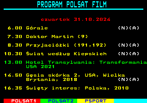 193.1 PROGRAM POLSAT FILM czwartek 31.10.2024 6.00 Grale (N)(A) 7.30 Doktor Martin (9) 8.30 Przyjaciki (191,192) (N)(A) 10.30 wiat wedug Kiepskich (N)(A) 13.00 Hotel Transylwania: Transformania USA 2021 14.50 Gsia skrka 2, USA, Wielka Brytania, 2018 (N)(A) 16.35 wity interes; Polska, 2010