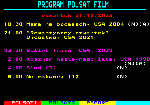 193.2 PROGRAM POLSAT FILM czwartek 31.10.2024 18.30 Mama na obcasach, USA 2004 (N)(A) 21.00  Romantyczny czwartek Ojcostwo, USA 2021 23.20 Bullet Train; USA, 2022 2.00 Koszmar nastpnego lata, USA 1998 (N)(A) 4.05 lad (3) (N) 5.00 Na ratunek 112 (N)