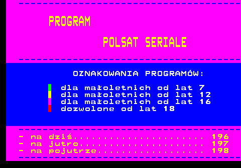 195.1 ------------------------------------- PROGRAM POLSAT SERIALE ------------------------------------- OZNAKOWANIA PROGRAMW: dla maoletnich od lat 7 dla maoletnich od lat 12 dla maoletnich od lat 16 dozwolone od lat 18 ------------------------------------- - na dzi...................... 196 - na jutro..................... 197 - na pojutrze.................. 198 -------------------------------------