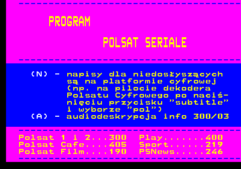 195.2 ------------------------------------- PROGRAM POLSAT SERIALE ------------------------------------- (N) - napisy dla niedosyszcych s na platformie cyfrowej (np. na pilocie dekodera Polsatu Cyfrowego po naci- niciu przycisku  subtitle i wyborze  pol ) (A) - audiodeskrypcja info 300 03 ------------------------------------- Polsat 1 i 2...300 Play.......400 Polsat Cafe....405 Sport......219 Polsat Film....190 PSNews.....246 -------------------------------------