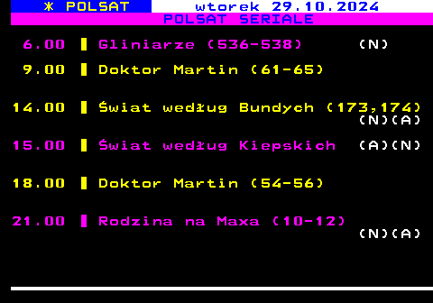 196.1 * POLSAT wtorek 29.10.2024 POLSAT SERIALE 6.00 Gliniarze (536-538) (N) 9.00 Doktor Martin (61-65) 14.00 wiat wedug Bundych (173,174) (N)(A) 15.00 wiat wedug Kiepskich (A)(N) 18.00 Doktor Martin (54-56) 21.00 Rodzina na Maxa (10-12) (N)(A)