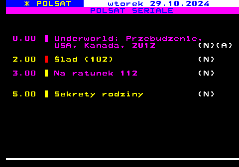 196.2 * POLSAT wtorek 29.10.2024 POLSAT SERIALE 0.00 Underworld: Przebudzenie, USA, Kanada, 2012 (N)(A) 2.00 lad (102) (N) 3.00 Na ratunek 112 (N) 5.00 Sekrety rodziny (N)