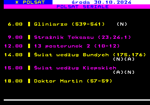 197.1 * POLSAT roda 30.10.2024 POLSAT SERIALE 6.00 Gliniarze (539-541) (N) 9.00 Stranik Teksasu (23,24,1) 12.00 13 posterunek 2 (10-12) 14.00 wiat wedug Bundych (175,176) (N)(A) 15.00 wiat wedug Kiepskich (A)(N) 18.00 Doktor Martin (57-59)