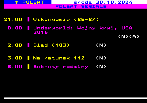 197.2 * POLSAT roda 30.10.2024 POLSAT SERIALE 21.00 Wikingowie (85-87) 0.00 Underworld: Wojny krwi, USA 2016 (N)(A) 2.00 lad (103) (N) 3.00 Na ratunek 112 (N) 5.00 Sekrety rodziny (N)