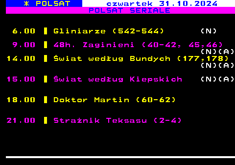 198.1 * POLSAT czwartek 31.10.2024 POLSAT SERIALE 6.00 Gliniarze (542-544) (N) 9.00 48h. Zaginieni (40-42, 45,46) (N)(A) 14.00 wiat wedug Bundych (177,178) (N)(A) 15.00 wiat wedug Kiepskich (N)(A) 18.00 Doktor Martin (60-62) 21.00 Stranik Teksasu (2-4)