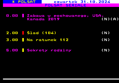 198.2 * POLSAT czwartek 31.10.2024 POLSAT SERIALE 0.00 Zabawa w pochowanego, USA, Kanada 2019 (N)(A) 2.00 lad (104) (N) 3.00 Na ratunek 112 (N) 5.00 Sekrety rodziny (N)