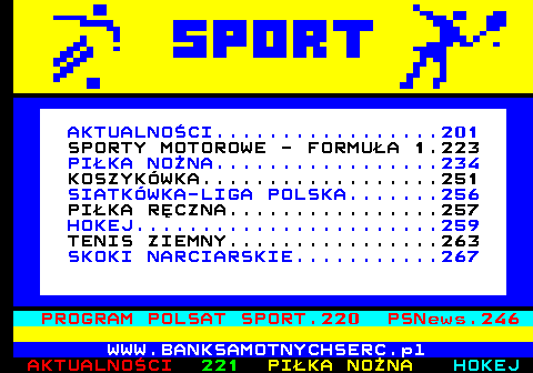 200.1 AKTUALNOCI.................201 SPORTY MOTOROWE - FORMUA 1.223 PIKA NONA.................234 KOSZYKWKA..................251 SIATKWKA-LIGA POLSKA.......256 PIKA RCZNA................257 HOKEJ.......................259 TENIS ZIEMNY................263 SKOKI NARCIARSKIE...........267 PROGRAM POLSAT SPORT.220 PSNews.246 WWW.BANKSAMOTNYCHSERC.pl