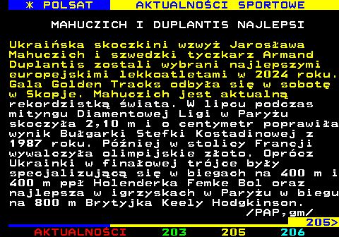 204.1 * POLSAT AKTUALNOCI SPORTOWE MAHUCZICH I DUPLANTIS NAJLEPSI Ukraiska skoczkini wzwy Jarosawa Mahuczich i szwedzki tyczkarz Armand Duplantis zostali wybrani najlepszymi europejskimi lekkoatletami w 2024 roku. Gala Golden Tracks odbya si w sobot w Skopje. Mahuczich jest aktualn rekordzistk wiata. W lipcu podczas mityngu Diamentowej Ligi w Paryu skoczya 2,10 m i o centymetr poprawia wynik Bugarki Stefki Kostadinowej z 1987 roku. Pniej w stolicy Francji wywalczya olimpijskie zoto. Oprcz Ukrainki w finaowej trjce byy specjalizujc si w biegach na 400 m i 400 m pp Holenderka Femke Bol oraz najlepsza w igrzyskach w Paryu w biegu na 800 m Brytyjka Keely Hodgkinson.  PAP,gm 205 